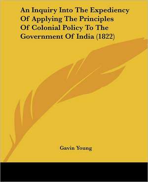 An Inquiry Into The Expediency Of Applying The Principles Of Colonial Policy To The Government Of India (1822) de Gavin Young