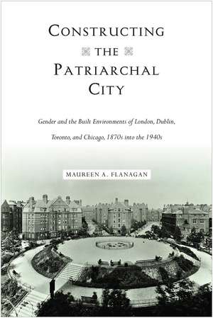 Constructing the Patriarchal City: Gender and the Built Environments of London, Dublin, Toronto, and Chicago, 1870s into the 1940s de Maureen A. Flanagan