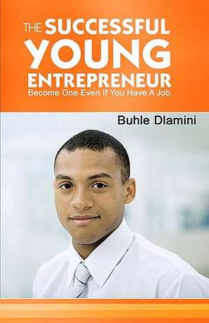 The Successful Young Entrepreneur: Become One Even If You Have a Job! de Buhle Dlamini