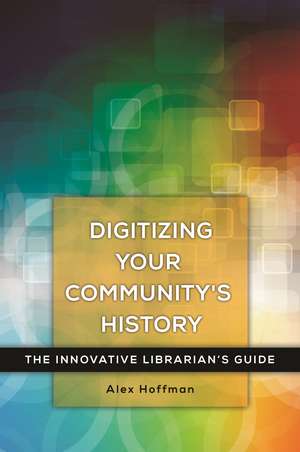 Digitizing Your Community's History: The Innovative Librarian's Guide de Alex Hoffman