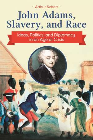 John Adams, Slavery, and Race: Ideas, Politics, and Diplomacy in an Age of Crisis de Arthur Scherr