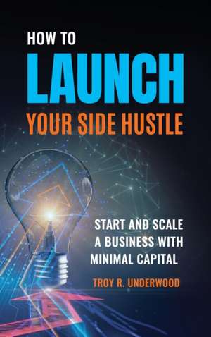 How to Launch Your Side Hustle: Start and Scale a Business with Minimal Capital de Troy R. Underwood