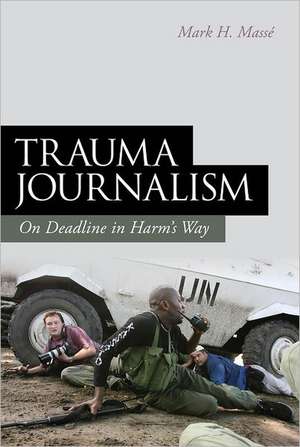 Trauma Journalism: On Deadline in Harm's Way de Mark H. Massé