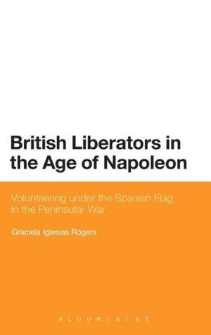 British Liberators in the Age of Napoleon: Volunteering under the Spanish Flag in the Peninsular War de Dr Graciela Iglesias Rogers