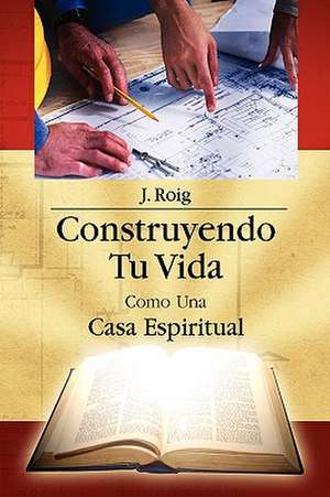 Construyendo Tu Vida Como Una Casa Espiritual de J. Roig