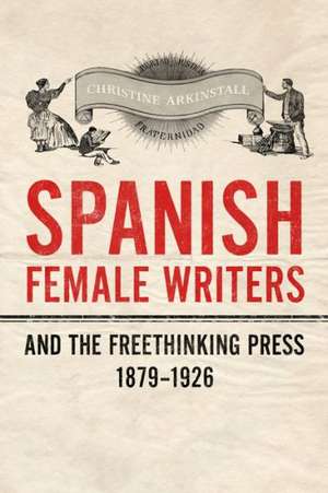 Spanish Female Writers and the Freethinking Press, 1879-1926 de Christine Arkinstall