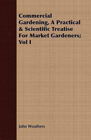 Commercial Gardening, a Practical & Scientific Treatise for Market Gardeners; Vol I: Popularly and Socially Considered de John Weathers