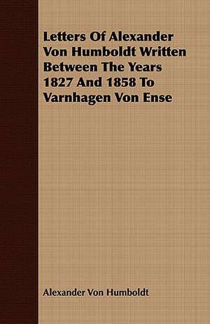 Letters of Alexander Von Humboldt Written Between the Years 1827 and 1858 to Varnhagen Von Ense: Being the Correspondence of Lafcadio Hearn with Henry Watkin de Alexander Von Humboldt