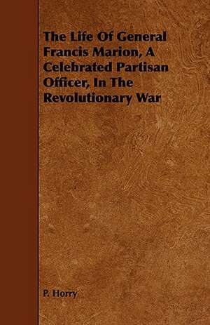 The Life of General Francis Marion, a Celebrated Partisan Officer, in the Revolutionary War: Wilmington Farmer de P. Horry