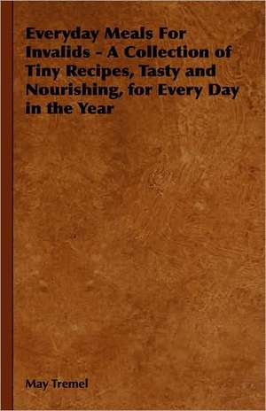 Everyday Meals for Invalids - A Collection of Tiny Recipes, Tasty and Nourishing, for Every Day in the Year: Its Whys and Wherefores de May Tremel