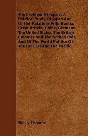 The Problem of Japan: A Political Study of Japan and of Her Relations with Russia, Great Britain, China, Germany, the United States, the Bri de Sidney Osborne