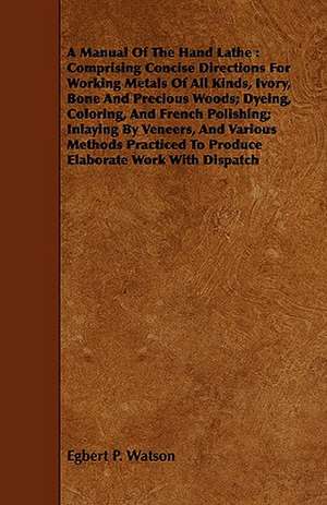 A Manual of the Hand Lathe: Comprising Concise Directions for Working Metals of All Kinds, Ivory, Bone and Precious Woods; Dyeing, Coloring, and F de Egbert P. Watson