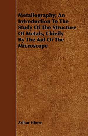 Metallography; An Introduction to the Study of the Structure of Metals, Chiefly by the Aid of the Microscope de Arthur Hiorns