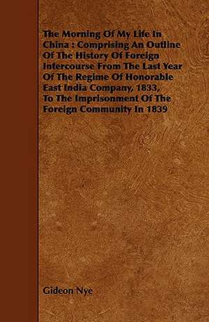 The Morning of My Life in China: Comprising an Outline of the History of Foreign Intercourse from the Last Year of the Regime of Honorable East India de Gideon Nye