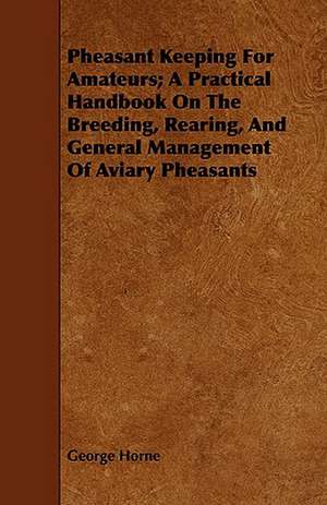 Pheasant Keeping for Amateurs; A Practical Handbook on the Breeding, Rearing, and General Management of Aviary Pheasants: A Popular Treatise on the Art of Skeletonizing Leaves and Seed-Vessels and Adapting Them to Embellish the Home of Tast de George Horne