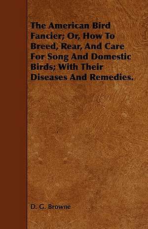 The American Bird Fancier; Or, How to Breed, Rear, and Care for Song and Domestic Birds; With Their Diseases and Remedies. de D. G. Browne