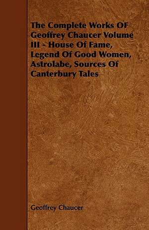 The Complete Works of Geoffrey Chaucer Volume III - House of Fame, Legend of Good Women, Astrolabe, Sources of Canterbury Tales: Its Cultivation and Profit. de Geoffrey Chaucer