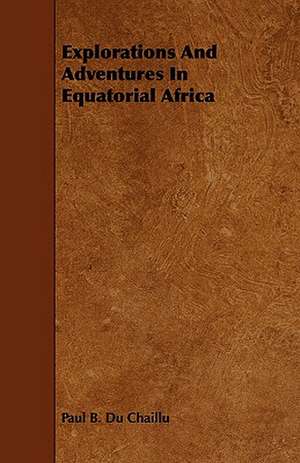 Explorations and Adventures in Equatorial Africa: An Authentic Account of the Discoveries, Adventures, and Mishaps of a Scientific and Sporting Party in the Wild West de Paul B. Du Chaillu