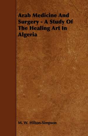 Arab Medicine and Surgery - A Study of the Healing Art in Algeria: A Treatise Upon Architecture, Cornices and Mouldings, Framing Doors, Windows, and Stairs, Together with the Most Impor de M. W. Hilton-Simpson