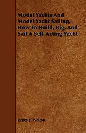 Model Yachts and Model Sailing - How to Build, Rig, and Sail a Self-Acting Model Yacht de James E. Walton