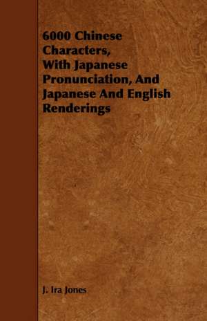 6000 Chinese Characters, with Japanese Pronunciation, and Japanese and English Renderings de J. Ira Jones