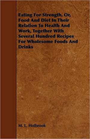 Eating For Strength, Or, Food And Diet In Their Relation To Health And Work, Together With Several Hundred Recipes For Wholesome Foods And Drinks de M. L. Holbrook