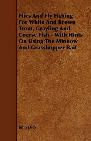 Flies and Fly Fishing for White and Brown Trout, Grayling and Coarse Fish - With Hints on Using the Minnow and Grasshopper Bait de John Dick