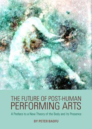 The Future of Post-Human Performing Arts: A Preface to a New Theory of the Body and Its Presence de Peter PH. D . Baofu