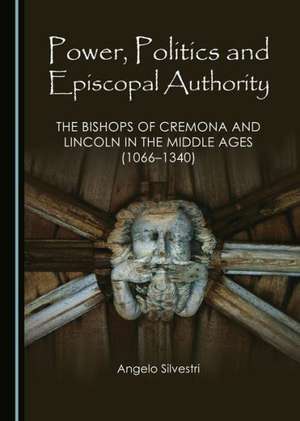 Power, Politics and Episcopal Authority: The Bishops of Cremona and Lincoln in the Middle Ages (1066-1340) de Angelo Silvestri