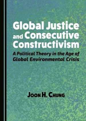 Global Justice and Consecutive Constructivism: A Political Theory in the Age of Global Environmental Crisis de Joon H. Chung