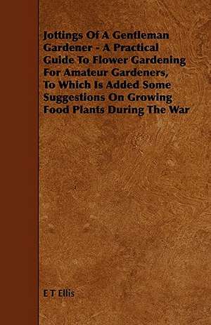 Jottings Of A Gentleman Gardener - A Practical Guide To Flower Gardening For Amateur Gardeners, To Which Is Added Some Suggestions On Growing Food Plants During The War de E. T. Ellis