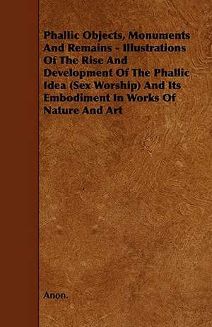 Phallic Objects, Monuments and Remains - Illustrations of the Rise and Development of the Phallic Idea (Sex Worship) and Its Embodiment in Works of Na de Anon