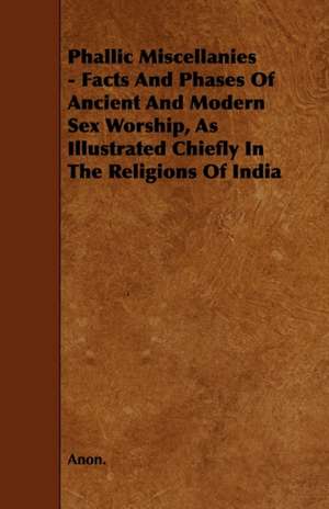 Phallic Miscellanies - Facts and Phases of Ancient and Modern Sex Worship, as Illustrated Chiefly in the Religions of India de Anon