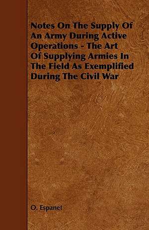 Notes on the Supply of an Army During Active Operations - The Art of Supplying Armies in the Field as Exemplified During the Civil War de O. Espanet