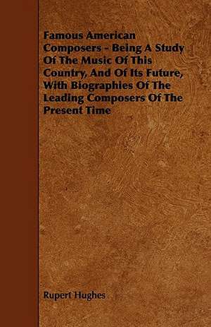 Famous American Composers - Being a Study of the Music of This Country, and of Its Future, with Biographies of the Leading Composers of the Present Ti de Rupert Hughes