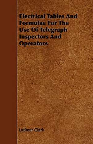 Electrical Tables and Formulae for the Use of Telegraph Inspectors and Operators de Latimar Clark