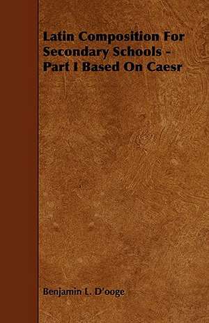 Latin Composition for Secondary Schools - Part I Based on Caesr de Benjamin L. D'Ooge