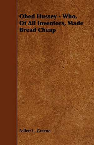 Obed Hussey - Who, of All Inventors, Made Bread Cheap de Follett L. Greeno