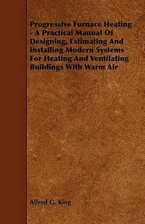 Progressive Furnace Heating - A Practical Manual of Designing, Estimating and Installing Modern Systems for Heating and Ventilating Buildings with War de Alfred G. King