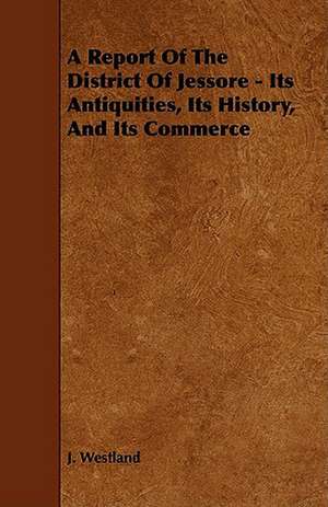 A Report of the District of Jessore - Its Antiquities, Its History, and Its Commerce de J. Westland