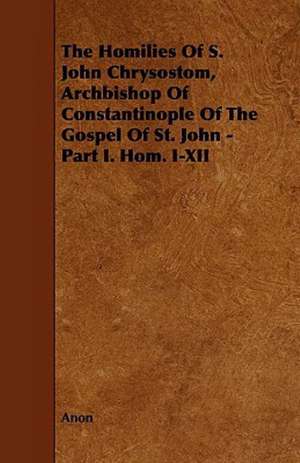 The Homilies of S. John Chrysostom, Archbishop of Constantinople of the Gospel of St. John - Part I. Hom. I-XII de Anon