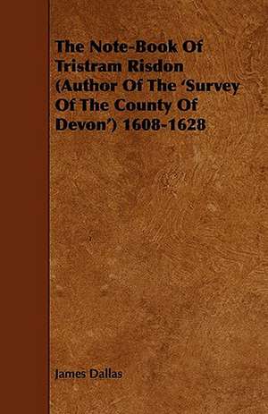 The Note-Book of Tristram Risdon (Author of the 'Survey of the County of Devon') 1608-1628 de James Dallas