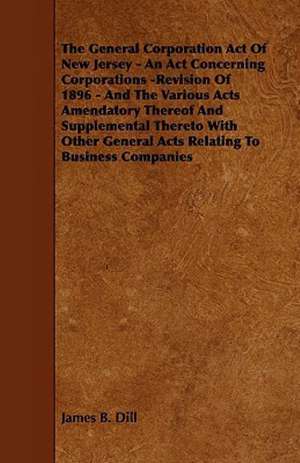 The General Corporation Act of New Jersey - An ACT Concerning Corporations -Revision of 1896 - And the Various Acts Amendatory Thereof and Supplementa de James B. Dill