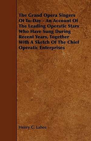 The Grand Opera Singers of To-Day - An Account of the Leading Operatic Stars Who Have Sung During Recent Years, Together with a Sketch of the Chief Op de Henry C. Lahee