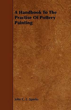 A Handbook to the Practise of Pottery Painting de John C. L. Sparks