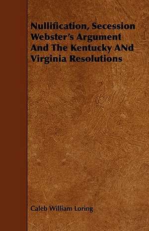 Nullification, Secession Webster's Argument and the Kentucky and Virginia Resolutions de Caleb William Loring