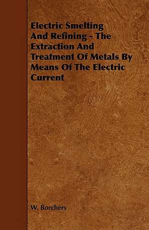 Electric Smelting and Refining - The Extraction and Treatment of Metals by Means of the Electric Current de W. Borchers