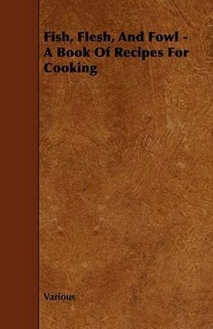 Fish, Flesh, and Fowl - A Book of Recipes for Cooking de Various