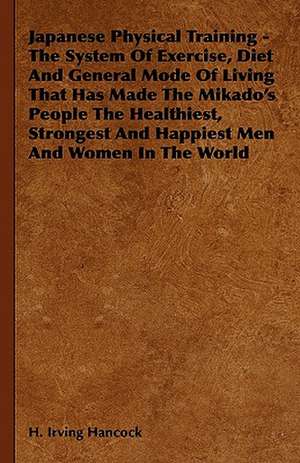 Japanese Physical Training - The System of Exercise, Diet and General Mode of Living That Has Made the Mikado's People the Healthiest, Strongest and H de H. Irving Hancock