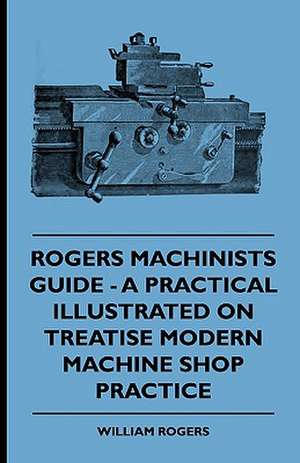 Rogers Machinists Guide - A Practical Illustrated Treatise On Modern Machine Shop Practice de William Rogers